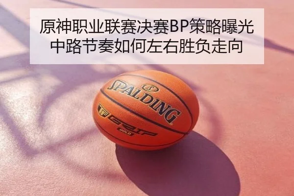 原神职业联赛决赛BP策略曝光 中路节奏如何左右胜负走向
